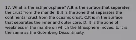 17. What is the asthenosphere? A.It is the surface that separates the crust from the mantle. B.It is the zone that separates the continental crust from the oceanic crust. C.It is in the surface that separates the inner and outer core. D. It is the zone of weakness in the mantle on which the lithosphere moves. E. It is the same as the Gutenberg Discontinuity.