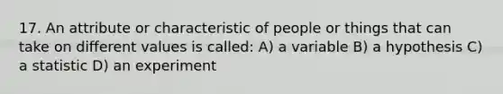 17. An attribute or characteristic of people or things that can take on different values is called: A) a variable B) a hypothesis C) a statistic D) an experiment