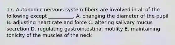 17. Autonomic nervous system fibers are involved in all of the following except __________. A. changing the diameter of the pupil B. adjusting heart rate and force C. altering salivary mucus secretion D. regulating gastrointestinal motility E. maintaining tonicity of the muscles of the neck