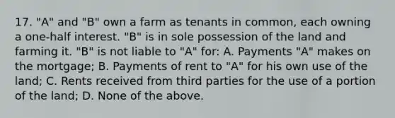 17. "A" and "B" own a farm as tenants in common, each owning a one-half interest. "B" is in sole possession of the land and farming it. "B" is not liable to "A" for: A. Payments "A" makes on the mortgage; B. Payments of rent to "A" for his own use of the land; C. Rents received from third parties for the use of a portion of the land; D. None of the above.