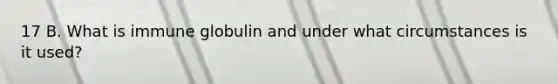 17 B. What is immune globulin and under what circumstances is it used?