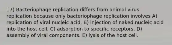 17) Bacteriophage replication differs from animal virus replication because only bacteriophage replication involves A) replication of viral nucleic acid. B) injection of naked nucleic acid into the host cell. C) adsorption to specific receptors. D) assembly of viral components. E) lysis of the host cell.