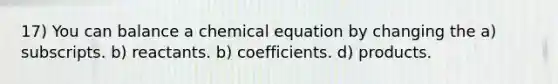 17) You can balance a chemical equation by changing the a) subscripts. b) reactants. b) coefficients. d) products.