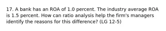 17. A bank has an ROA of 1.0 percent. The industry average ROA is 1.5 percent. How can ratio analysis help the firm's managers identify the reasons for this difference? (LG 12-5)