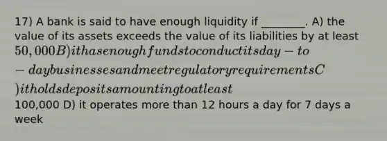 17) A bank is said to have enough liquidity if ________. A) the value of its assets exceeds the value of its liabilities by at least 50,000 B) it has enough funds to conduct its day-to-day businesses and meet regulatory requirements C) it holds deposits amounting to at least100,000 D) it operates more than 12 hours a day for 7 days a week