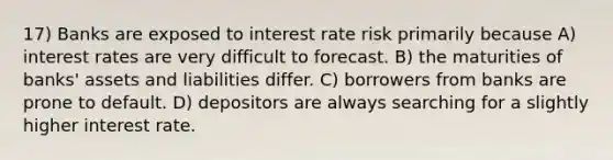 17) Banks are exposed to interest rate risk primarily because A) interest rates are very difficult to forecast. B) the maturities of banks' assets and liabilities differ. C) borrowers from banks are prone to default. D) depositors are always searching for a slightly higher interest rate.