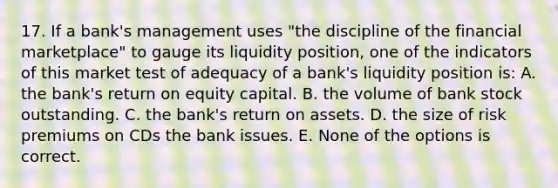 17. If a bank's management uses "the discipline of the financial marketplace" to gauge its liquidity position, one of the indicators of this market test of adequacy of a bank's liquidity position is: A. the bank's return on equity capital. B. the volume of bank stock outstanding. C. the bank's return on assets. D. the size of risk premiums on CDs the bank issues. E. None of the options is correct.