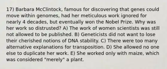 17) Barbara McClintock, famous for discovering that genes could move within genomes, had her meticulous work ignored for nearly 4 decades, but eventually won the Nobel Prize. Why was her work so distrusted? A) The work of women scientists was still not allowed to be published. B) Geneticists did not want to lose their cherished notions of DNA stability. C) There were too many alternative explanations for transposition. D) She allowed no one else to duplicate her work. E) She worked only with maize, which was considered "merely" a plant.