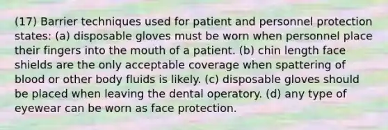 (17) Barrier techniques used for patient and personnel protection states: (a) disposable gloves must be worn when personnel place their fingers into the mouth of a patient. (b) chin length face shields are the only acceptable coverage when spattering of blood or other body fluids is likely. (c) disposable gloves should be placed when leaving the dental operatory. (d) any type of eyewear can be worn as face protection.