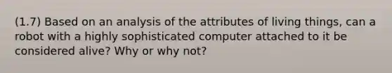 (1.7) Based on an analysis of the attributes of living things, can a robot with a highly sophisticated computer attached to it be considered alive? Why or why not?