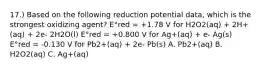 17.) Based on the following reduction potential data, which is the strongest oxidizing agent? E°red = +1.78 V for H2O2(aq) + 2H+(aq) + 2e- 2H2O(l) E°red = +0.800 V for Ag+(aq) + e- Ag(s) E°red = -0.130 V for Pb2+(aq) + 2e- Pb(s) A. Pb2+(aq) B. H2O2(aq) C. Ag+(aq)