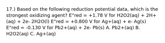 17.) Based on the following reduction potential data, which is the strongest oxidizing agent? E°red = +1.78 V for H2O2(aq) + 2H+(aq) + 2e- 2H2O(l) E°red = +0.800 V for Ag+(aq) + e- Ag(s) E°red = -0.130 V for Pb2+(aq) + 2e- Pb(s) A. Pb2+(aq) B. H2O2(aq) C. Ag+(aq)