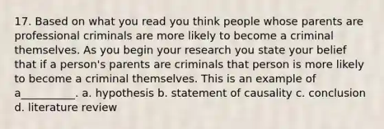 17. Based on what you read you think people whose parents are professional criminals are more likely to become a criminal themselves. As you begin your research you state your belief that if a person's parents are criminals that person is more likely to become a criminal themselves. This is an example of a__________. a. hypothesis b. statement of causality c. conclusion d. literature review