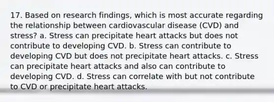 17. Based on research findings, which is most accurate regarding the relationship between cardiovascular disease (CVD) and stress? a. Stress can precipitate heart attacks but does not contribute to developing CVD. b. Stress can contribute to developing CVD but does not precipitate heart attacks. c. Stress can precipitate heart attacks and also can contribute to developing CVD. d. Stress can correlate with but not contribute to CVD or precipitate heart attacks.