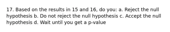 17. Based on the results in 15 and 16, do you: a. Reject the null hypothesis b. Do not reject the null hypothesis c. Accept the null hypothesis d. Wait until you get a p-value