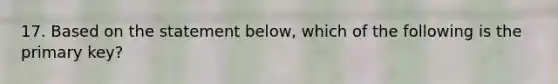 17. Based on the statement below, which of the following is the primary key?