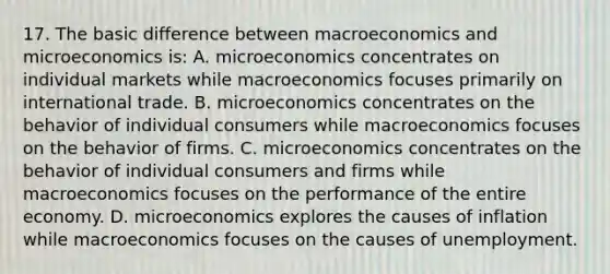 17. The basic difference between macroeconomics and microeconomics is: A. microeconomics concentrates on individual markets while macroeconomics focuses primarily on international trade. B. microeconomics concentrates on the behavior of individual consumers while macroeconomics focuses on the behavior of firms. C. microeconomics concentrates on the behavior of individual consumers and firms while macroeconomics focuses on the performance of the entire economy. D. microeconomics explores the causes of inflation while macroeconomics focuses on the causes of unemployment.