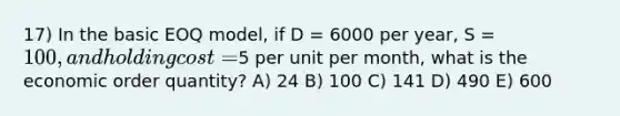 17) In the basic EOQ model, if D = 6000 per year, S = 100, and holding cost =5 per unit per month, what is the economic order quantity? A) 24 B) 100 C) 141 D) 490 E) 600