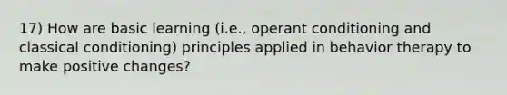 17) How are basic learning (i.e., operant conditioning and classical conditioning) principles applied in behavior therapy to make positive changes?