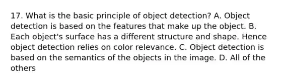 17. What is the basic principle of object detection? A. Object detection is based on the features that make up the object. B. Each object's surface has a different structure and shape. Hence object detection relies on color relevance. C. Object detection is based on the semantics of the objects in the image. D. All of the others