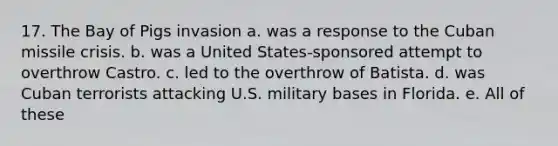 17. The Bay of Pigs invasion a. was a response to the Cuban missile crisis. b. was a United States-sponsored attempt to overthrow Castro. c. led to the overthrow of Batista. d. was Cuban terrorists attacking U.S. military bases in Florida. e. All of these