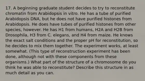 17. A beginning graduate student decides to try to reconstitute chromatin from Arabidopsis in vitro. He has a tube of purified Arabidopsis DNA, but he does not have purified histones from Arabidopsis. He does have tubes of purified histones from other species, however. He has H1 from humans, H2A and H2B from Drosophila, H3 from C. elegans, and H4 from maize. He knows the exact salt conditions and the proper pH for reconstitution, so he decides to mix them together. The experiment works, at least somewhat. (This type of reconstruction experiment has been done, although not with these components from these organisms.) What part of the structure of a chromosome do you think he was able to reconstitute? Describe this structure in as much detail as you can.