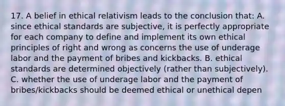 17. A belief in ethical relativism leads to the conclusion that: A. since ethical standards are subjective, it is perfectly appropriate for each company to define and implement its own ethical principles of right and wrong as concerns the use of underage labor and the payment of bribes and kickbacks. B. ethical standards are determined objectively (rather than subjectively). C. whether the use of underage labor and the payment of bribes/kickbacks should be deemed ethical or unethical depen