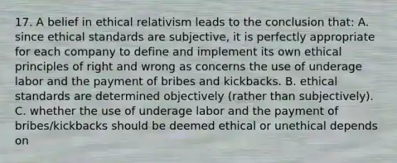 17. A belief in ethical relativism leads to the conclusion that: A. since <a href='https://www.questionai.com/knowledge/ksKqSw2pYL-ethical-standards' class='anchor-knowledge'>ethical standards</a> are subjective, it is perfectly appropriate for each company to define and implement its own ethical principles of right and wrong as concerns the use of underage labor and the payment of bribes and kickbacks. B. ethical standards are determined objectively (rather than subjectively). C. whether the use of underage labor and the payment of bribes/kickbacks should be deemed ethical or unethical depends on