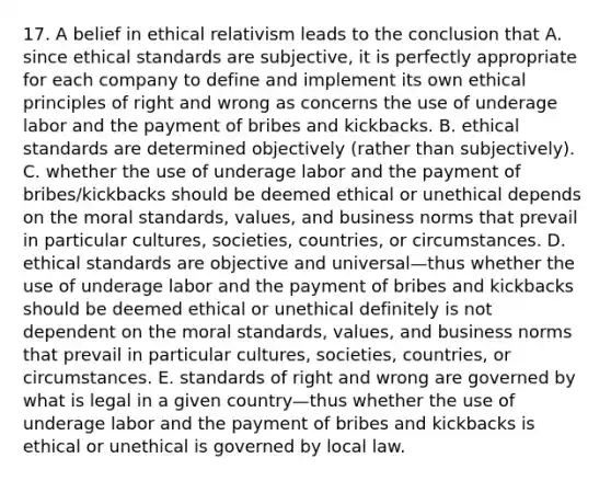 17. A belief in ethical relativism leads to the conclusion that A. since ethical standards are subjective, it is perfectly appropriate for each company to define and implement its own ethical principles of right and wrong as concerns the use of underage labor and the payment of bribes and kickbacks. B. ethical standards are determined objectively (rather than subjectively). C. whether the use of underage labor and the payment of bribes/kickbacks should be deemed ethical or unethical depends on the moral standards, values, and business norms that prevail in particular cultures, societies, countries, or circumstances. D. ethical standards are objective and universal—thus whether the use of underage labor and the payment of bribes and kickbacks should be deemed ethical or unethical definitely is not dependent on the moral standards, values, and business norms that prevail in particular cultures, societies, countries, or circumstances. E. standards of right and wrong are governed by what is legal in a given country—thus whether the use of underage labor and the payment of bribes and kickbacks is ethical or unethical is governed by local law.