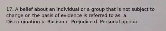 17. A belief about an individual or a group that is not subject to change on the basis of evidence is referred to as: a. Discrimination b. Racism c. Prejudice d. Personal opinion