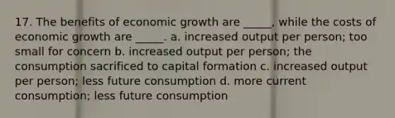 17. The benefits of economic growth are _____, while the costs of economic growth are _____. a. increased output per person; too small for concern b. increased output per person; the consumption sacrificed to capital formation c. increased output per person; less future consumption d. more current consumption; less future consumption