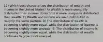 17) Which best characterizes the distribution of wealth and income in the United States? A) Wealth is more unequally distributed than income. B) Income is more unequally distributed than wealth. C) Wealth and income are each distributed in roughly the same pattern. D) The distribution of wealth is becoming slightly more equal, while the distribution of income is becoming slightly more unequal. E) The distribution of income is becoming slightly more equal, while the distribution of wealth continues to grow more unequal.