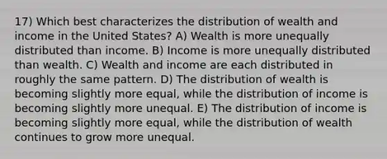 17) Which best characterizes the distribution of wealth and income in the United States? A) Wealth is more unequally distributed than income. B) Income is more unequally distributed than wealth. C) Wealth and income are each distributed in roughly the same pattern. D) The distribution of wealth is becoming slightly more equal, while the distribution of income is becoming slightly more unequal. E) The distribution of income is becoming slightly more equal, while the distribution of wealth continues to grow more unequal.