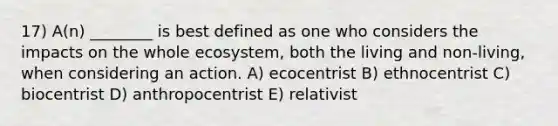 17) A(n) ________ is best defined as one who considers the impacts on the whole ecosystem, both the living and non-living, when considering an action. A) ecocentrist B) ethnocentrist C) biocentrist D) anthropocentrist E) relativist