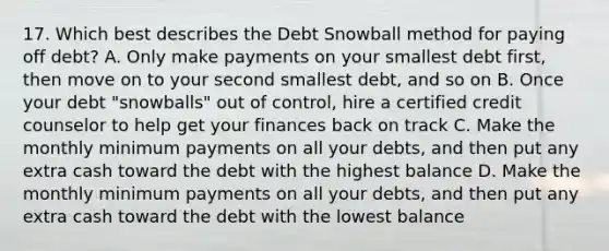 17. Which best describes the Debt Snowball method for paying off debt? A. Only make payments on your smallest debt first, then move on to your second smallest debt, and so on B. Once your debt "snowballs" out of control, hire a certified credit counselor to help get your finances back on track C. Make the monthly minimum payments on all your debts, and then put any extra cash toward the debt with the highest balance D. Make the monthly minimum payments on all your debts, and then put any extra cash toward the debt with the lowest balance