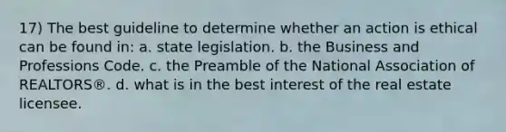 17) The best guideline to determine whether an action is ethical can be found in: a. state legislation. b. the Business and Professions Code. c. the Preamble of the National Association of REALTORS®. d. what is in the best interest of the real estate licensee.