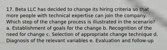 17. Beta LLC has decided to change its hiring criteria so that more people with technical expertise can join the company. Which step of the change process is illustrated in the scenario? a. Establishment of goals for the change b. Recognition of the need for change c. Selection of appropriate change technique d. Diagnosis of the relevant variables e. Evaluation and follow-up