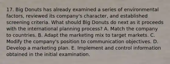 17. Big Donuts has already examined a series of environmental factors, reviewed its company's character, and established screening criteria. What should Big Donuts do next as it proceeds with the international planning process? A. Match the company to countries. B. Adapt the marketing mix to target markets. C. Modify the company's position to communication objectives. D. Develop a marketing plan. E. Implement and control information obtained in the initial examination.