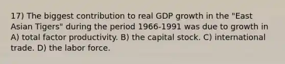 17) The biggest contribution to real GDP growth in the "East Asian Tigers" during the period 1966-1991 was due to growth in A) total factor productivity. B) the capital stock. C) international trade. D) the labor force.