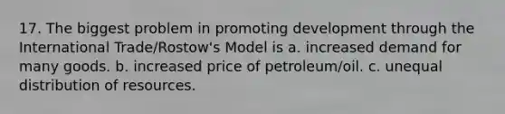 17. The biggest problem in promoting development through the International Trade/Rostow's Model is ​a. increased demand for many goods. ​b. increased price of petroleum/oil. ​c. unequal distribution of resources.