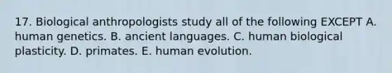 17. Biological anthropologists study all of the following EXCEPT A. human genetics. B. ancient languages. C. human biological plasticity. D. primates. E. human evolution.