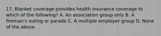 17. Blanket coverage provides health insurance coverage to which of the following? A. An association group only B. A fireman's outing or parade C. A multiple employer group D. None of the above