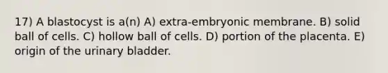 17) A blastocyst is a(n) A) extra-embryonic membrane. B) solid ball of cells. C) hollow ball of cells. D) portion of the placenta. E) origin of the urinary bladder.