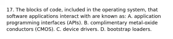 17. The blocks of code, included in the operating system, that software applications interact with are known as: A. application programming interfaces (APIs). B. complimentary metal-oxide conductors (CMOS). C. device drivers. D. bootstrap loaders.