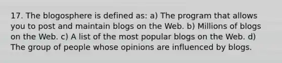 17. The blogosphere is defined as: a) The program that allows you to post and maintain blogs on the Web. b) Millions of blogs on the Web. c) A list of the most popular blogs on the Web. d) The group of people whose opinions are influenced by blogs.