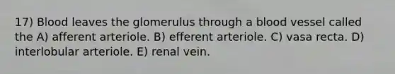 17) Blood leaves the glomerulus through a blood vessel called the A) afferent arteriole. B) efferent arteriole. C) vasa recta. D) interlobular arteriole. E) renal vein.