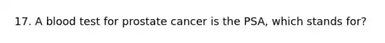 17. A blood test for prostate cancer is the PSA, which stands for?