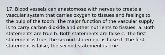 17. Blood vessels can anastomose with nerves to create a vascular system that carries oxygen to tissues and feelings to the pulp of the tooth. The major function of the vascular supply is to carry carbon dioxide and other nutrients to tissues. a. Both statements are true b. Both statements are false c. The first statement is true, the second statement is false d. The first statement is false, the second statement is true