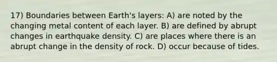 17) Boundaries between Earth's layers: A) are noted by the changing metal content of each layer. B) are defined by abrupt changes in earthquake density. C) are places where there is an abrupt change in the density of rock. D) occur because of tides.