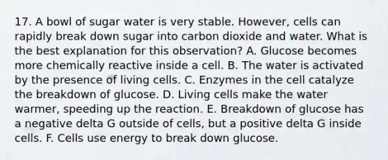 17. A bowl of sugar water is very stable. However, cells can rapidly break down sugar into carbon dioxide and water. What is the best explanation for this observation? A. Glucose becomes more chemically reactive inside a cell. B. The water is activated by the presence of living cells. C. Enzymes in the cell catalyze the breakdown of glucose. D. Living cells make the water warmer, speeding up the reaction. E. Breakdown of glucose has a negative delta G outside of cells, but a positive delta G inside cells. F. Cells use energy to break down glucose.